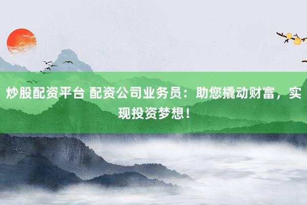 炒股配资平台 配资公司业务员：助您撬动财富，实现投资梦想！