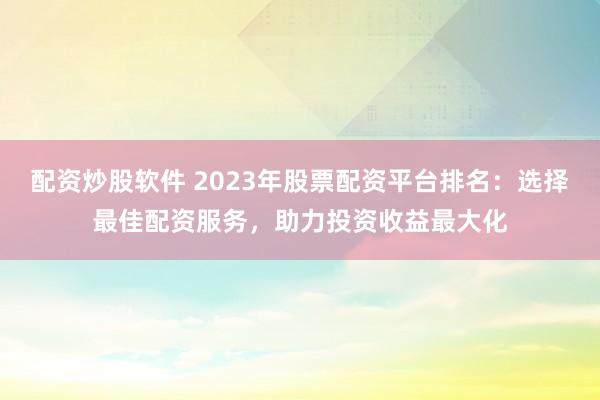 配资炒股软件 2023年股票配资平台排名：选择最佳配资服务，助力投资收益最大化