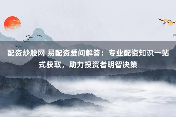 配资炒股网 易配资爱问解答：专业配资知识一站式获取，助力投资者明智决策
