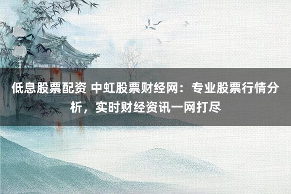 低息股票配资 中虹股票财经网：专业股票行情分析，实时财经资讯一网打尽