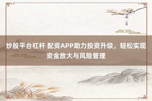 炒股平台杠杆 配资APP助力投资升级，轻松实现资金放大与风险管理