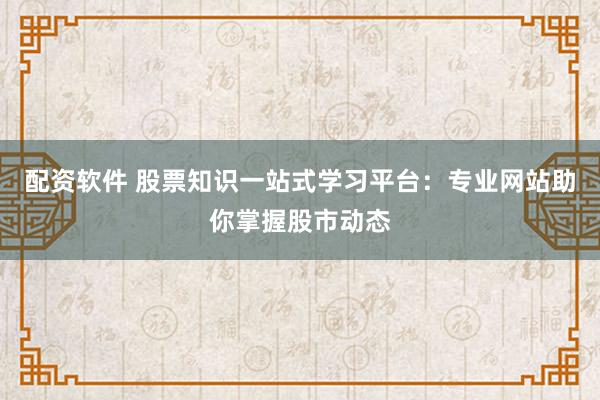 配资软件 股票知识一站式学习平台：专业网站助你掌握股市动态