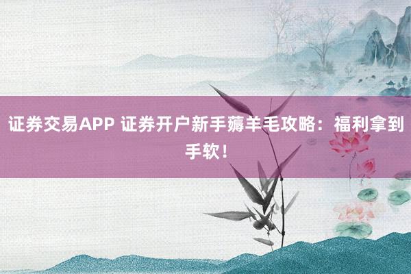 证券交易APP 证券开户新手薅羊毛攻略：福利拿到手软！