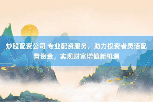 炒股配资公司 专业配资服务，助力投资者灵活配置资金，实现财富增值新机遇