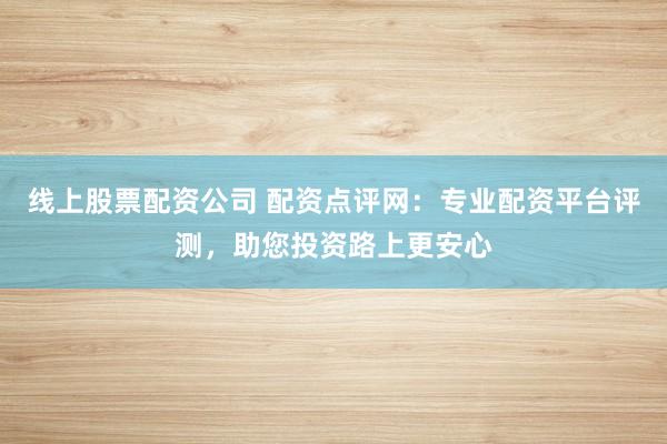 线上股票配资公司 配资点评网：专业配资平台评测，助您投资路上更安心