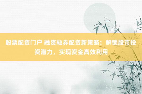 股票配资门户 融资融券配资新策略：解锁股市投资潜力，实现资金高效利用