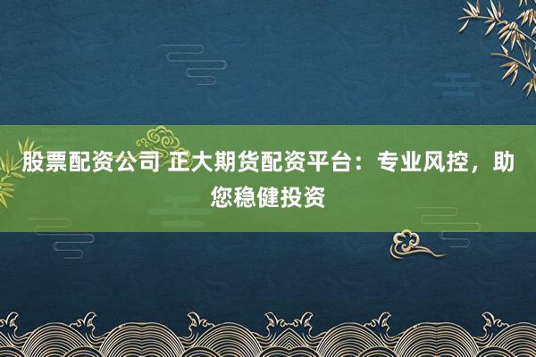 股票配资公司 正大期货配资平台：专业风控，助您稳健投资