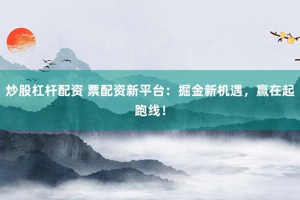 炒股杠杆配资 票配资新平台：掘金新机遇，赢在起跑线！