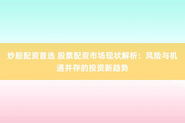 炒股配资首选 股票配资市场现状解析：风险与机遇并存的投资新趋势