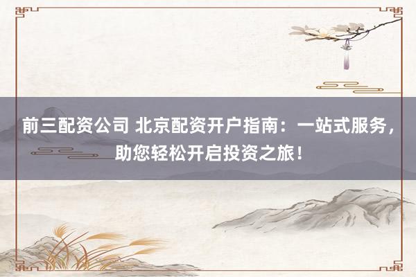 前三配资公司 北京配资开户指南：一站式服务，助您轻松开启投资之旅！