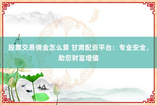 股票交易佣金怎么算 甘肃配资平台：专业安全，助您财富增值