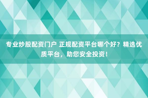 专业炒股配资门户 正规配资平台哪个好？精选优质平台，助您安全投资！