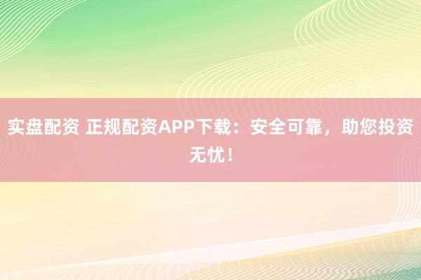 实盘配资 正规配资APP下载：安全可靠，助您投资无忧！