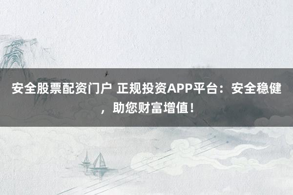 安全股票配资门户 正规投资APP平台：安全稳健，助您财富增值！