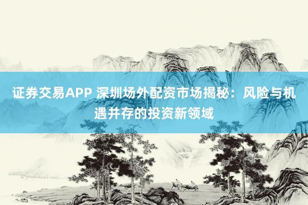 证券交易APP 深圳场外配资市场揭秘：风险与机遇并存的投资新领域