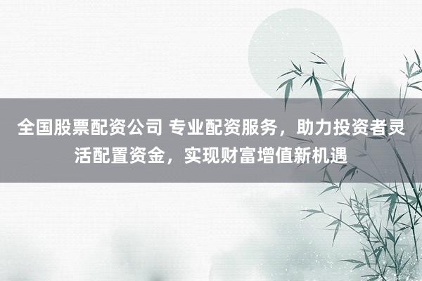 全国股票配资公司 专业配资服务，助力投资者灵活配置资金，实现财富增值新机遇
