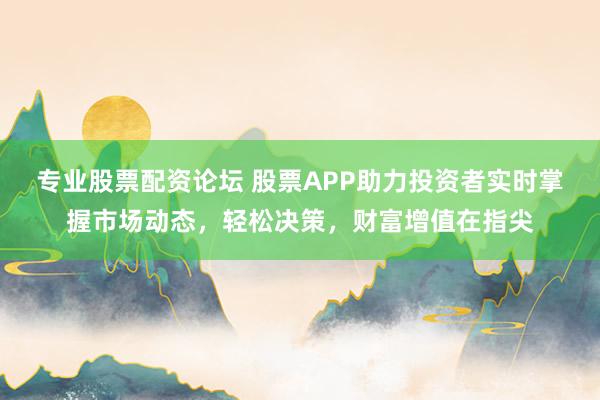 专业股票配资论坛 股票APP助力投资者实时掌握市场动态，轻松决策，财富增值在指尖
