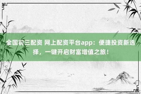 全国前三配资 网上配资平台app：便捷投资新选择，一键开启财富增值之旅！