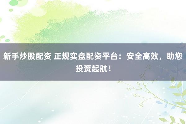 新手炒股配资 正规实盘配资平台：安全高效，助您投资起航！