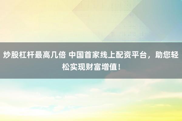 炒股杠杆最高几倍 中国首家线上配资平台，助您轻松实现财富增值！