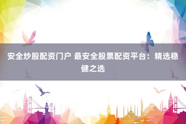 安全炒股配资门户 最安全股票配资平台：精选稳健之选