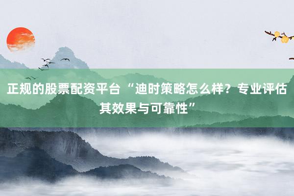 正规的股票配资平台 “迪时策略怎么样？专业评估其效果与可靠性”