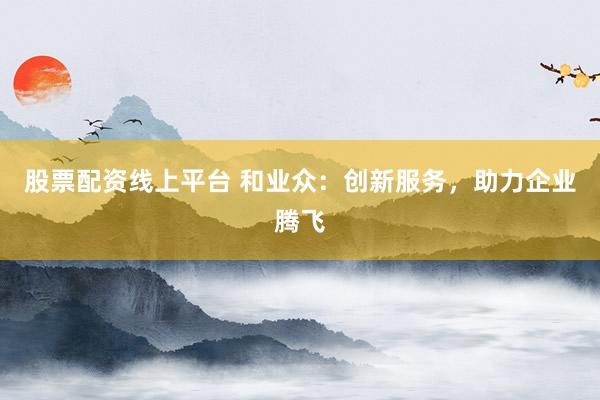股票配资线上平台 和业众：创新服务，助力企业腾飞