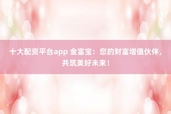 十大配资平台app 金富宝：您的财富增值伙伴，共筑美好未来！