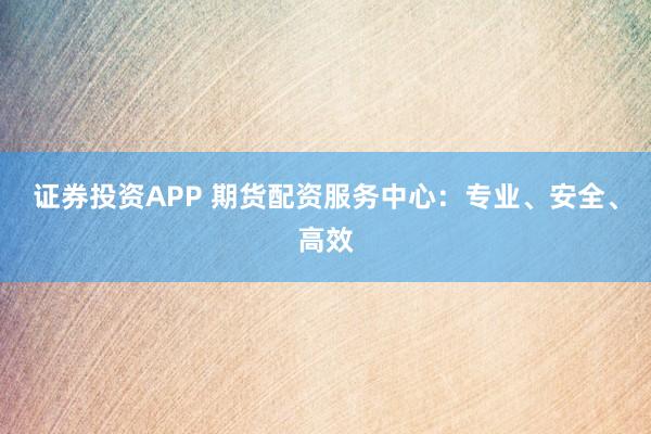 证券投资APP 期货配资服务中心：专业、安全、高效