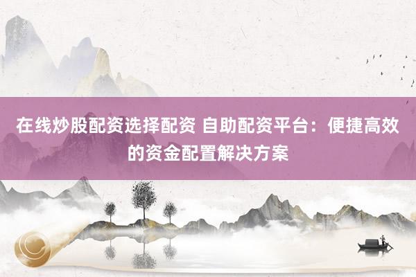 在线炒股配资选择配资 自助配资平台：便捷高效的资金配置解决方案