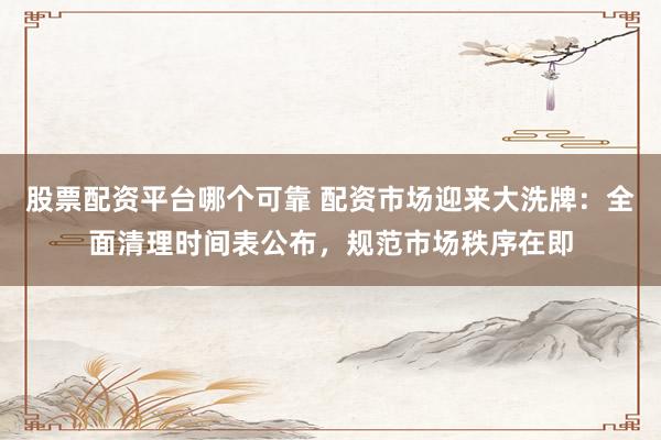 股票配资平台哪个可靠 配资市场迎来大洗牌：全面清理时间表公布，规范市场秩序在即