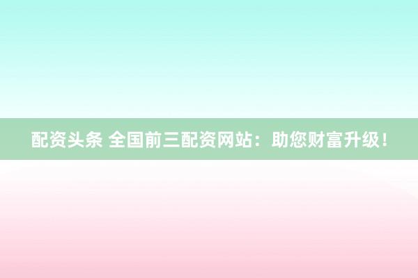 配资头条 全国前三配资网站：助您财富升级！