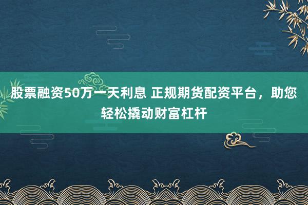 股票融资50万一天利息 正规期货配资平台，助您轻松撬动财富杠杆
