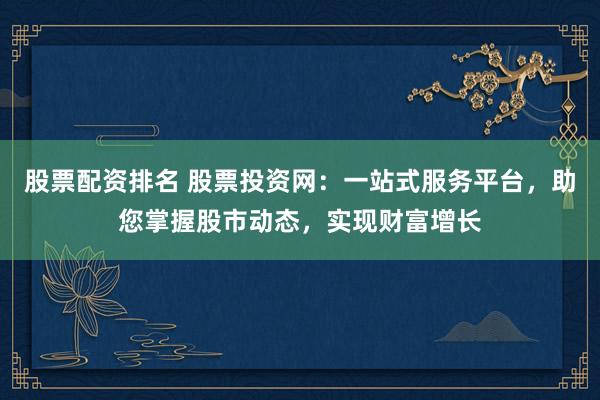 股票配资排名 股票投资网：一站式服务平台，助您掌握股市动态，实现财富增长