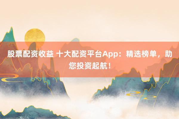 股票配资收益 十大配资平台App：精选榜单，助您投资起航！