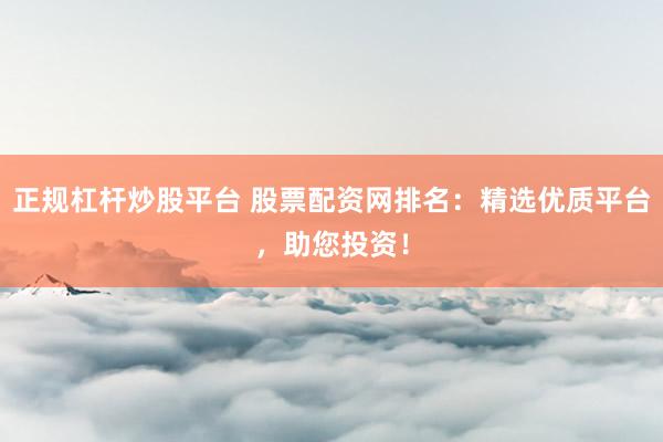 正规杠杆炒股平台 股票配资网排名：精选优质平台，助您投资！