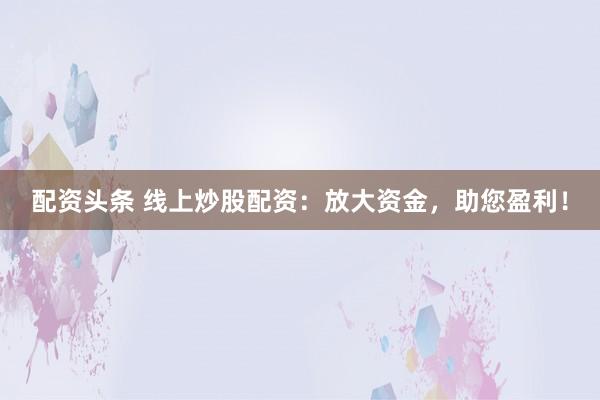 配资头条 线上炒股配资：放大资金，助您盈利！
