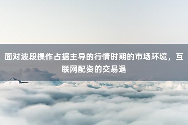 面对波段操作占据主导的行情时期的市场环境，互联网配资的交易退