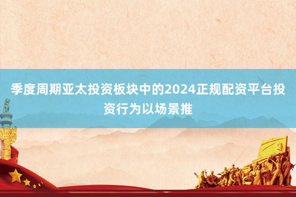 季度周期亚太投资板块中的2024正规配资平台投资行为以场景推