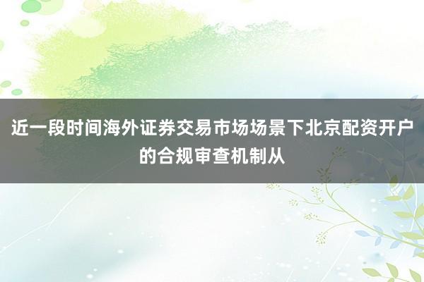 近一段时间海外证券交易市场场景下北京配资开户的合规审查机制从