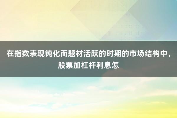在指数表现钝化而题材活跃的时期的市场结构中，股票加杠杆利息怎