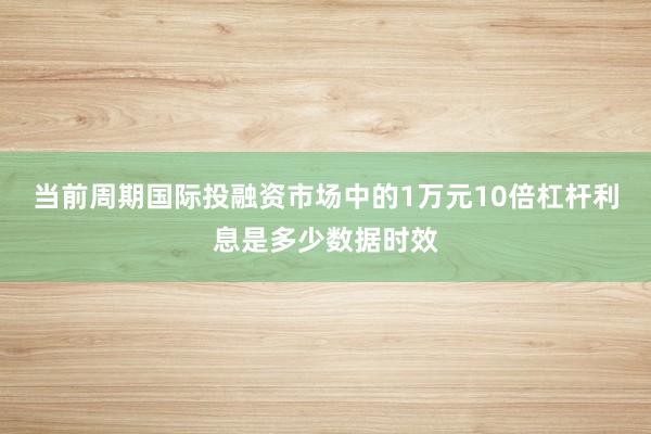 当前周期国际投融资市场中的1万元10倍杠杆利息是多少数据时效