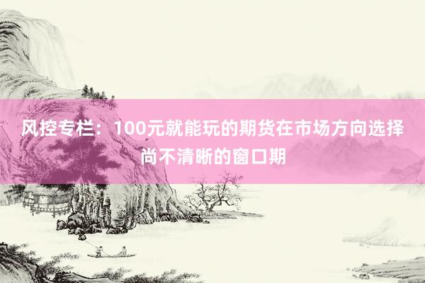 风控专栏：100元就能玩的期货在市场方向选择尚不清晰的窗口期
