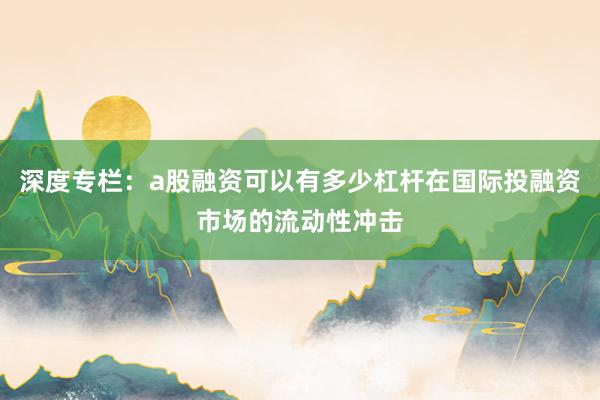 深度专栏：a股融资可以有多少杠杆在国际投融资市场的流动性冲击