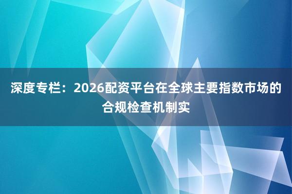 深度专栏：2026配资平台在全球主要指数市场的合规检查机制实