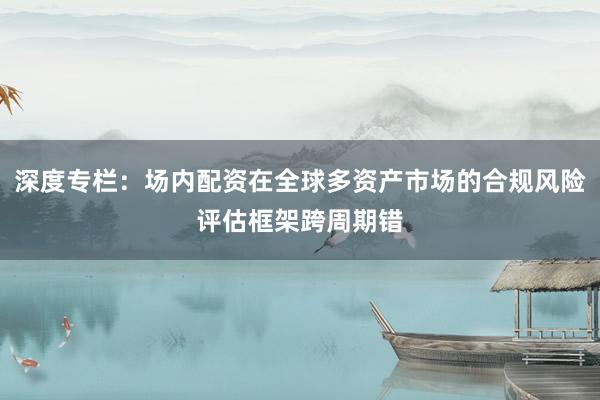 深度专栏：场内配资在全球多资产市场的合规风险评估框架跨周期错
