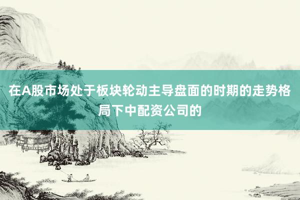 在A股市场处于板块轮动主导盘面的时期的走势格局下中配资公司的