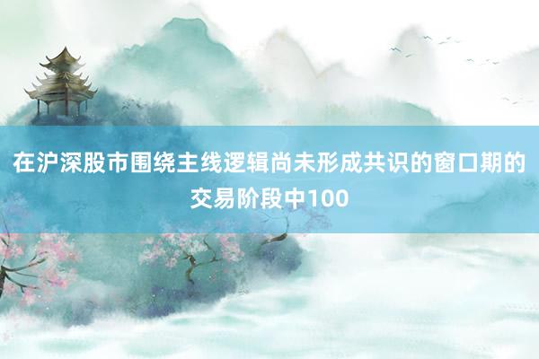 在沪深股市围绕主线逻辑尚未形成共识的窗口期的交易阶段中100