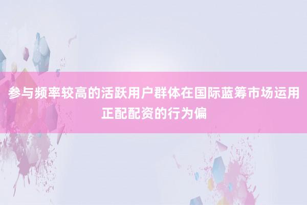 参与频率较高的活跃用户群体在国际蓝筹市场运用正配配资的行为偏