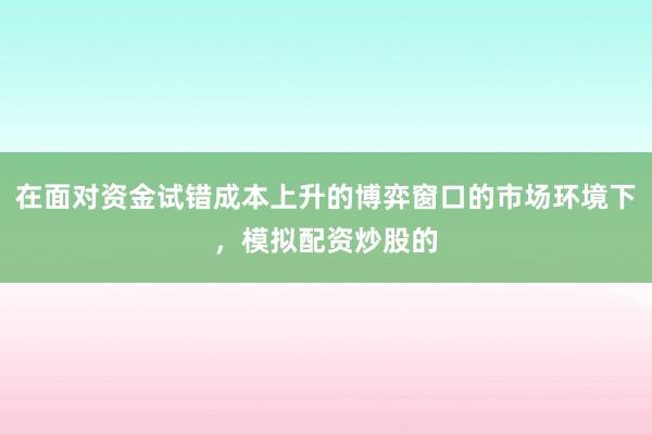 在面对资金试错成本上升的博弈窗口的市场环境下，模拟配资炒股的